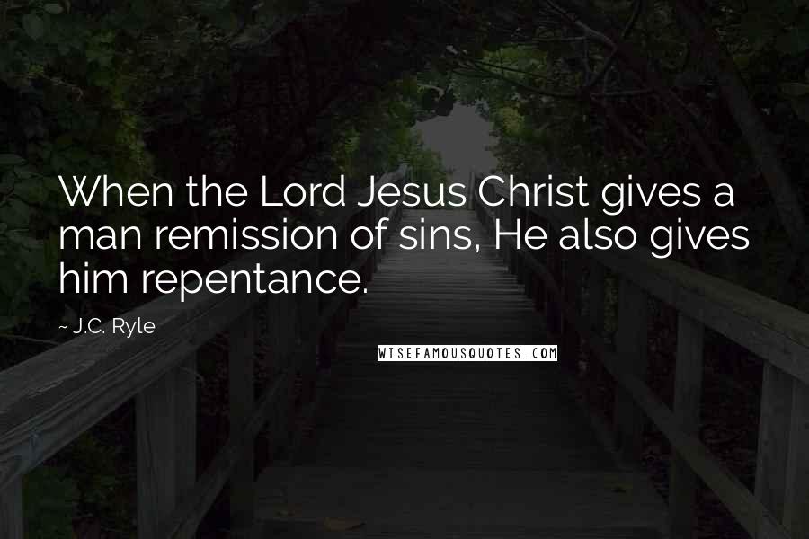 J.C. Ryle Quotes: When the Lord Jesus Christ gives a man remission of sins, He also gives him repentance.