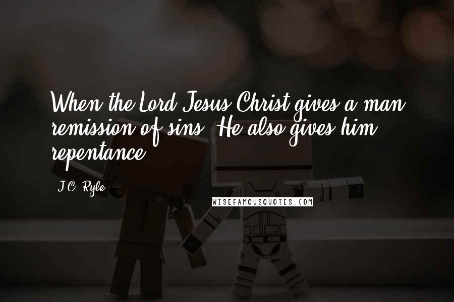 J.C. Ryle Quotes: When the Lord Jesus Christ gives a man remission of sins, He also gives him repentance.