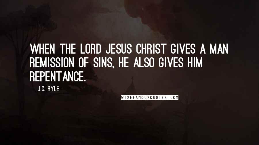 J.C. Ryle Quotes: When the Lord Jesus Christ gives a man remission of sins, He also gives him repentance.