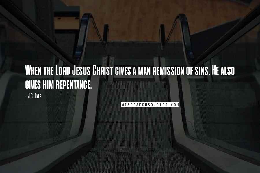 J.C. Ryle Quotes: When the Lord Jesus Christ gives a man remission of sins, He also gives him repentance.