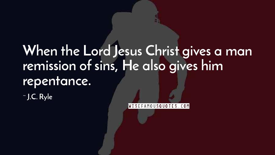 J.C. Ryle Quotes: When the Lord Jesus Christ gives a man remission of sins, He also gives him repentance.