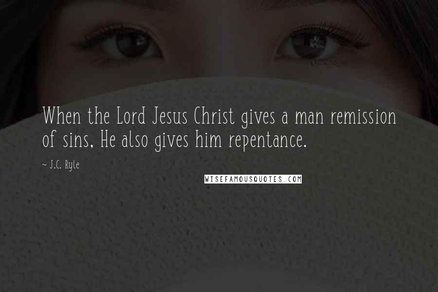 J.C. Ryle Quotes: When the Lord Jesus Christ gives a man remission of sins, He also gives him repentance.