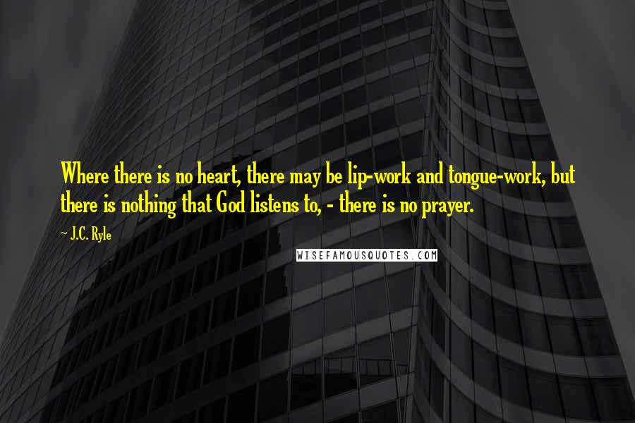 J.C. Ryle Quotes: Where there is no heart, there may be lip-work and tongue-work, but there is nothing that God listens to, - there is no prayer.