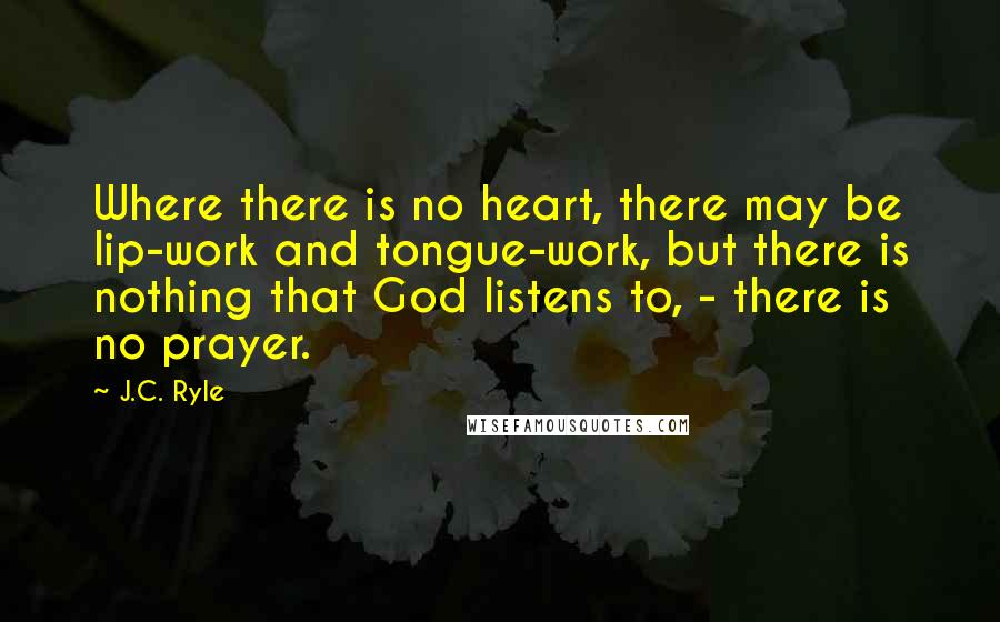 J.C. Ryle Quotes: Where there is no heart, there may be lip-work and tongue-work, but there is nothing that God listens to, - there is no prayer.