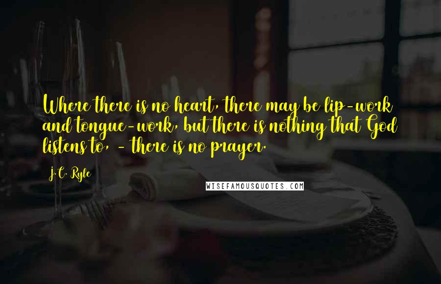 J.C. Ryle Quotes: Where there is no heart, there may be lip-work and tongue-work, but there is nothing that God listens to, - there is no prayer.