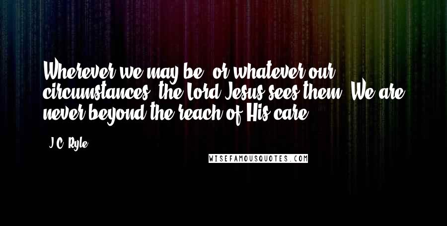 J.C. Ryle Quotes: Wherever we may be, or whatever our circumstances, the Lord Jesus sees them. We are never beyond the reach of His care.