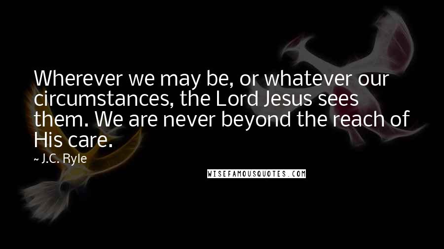 J.C. Ryle Quotes: Wherever we may be, or whatever our circumstances, the Lord Jesus sees them. We are never beyond the reach of His care.