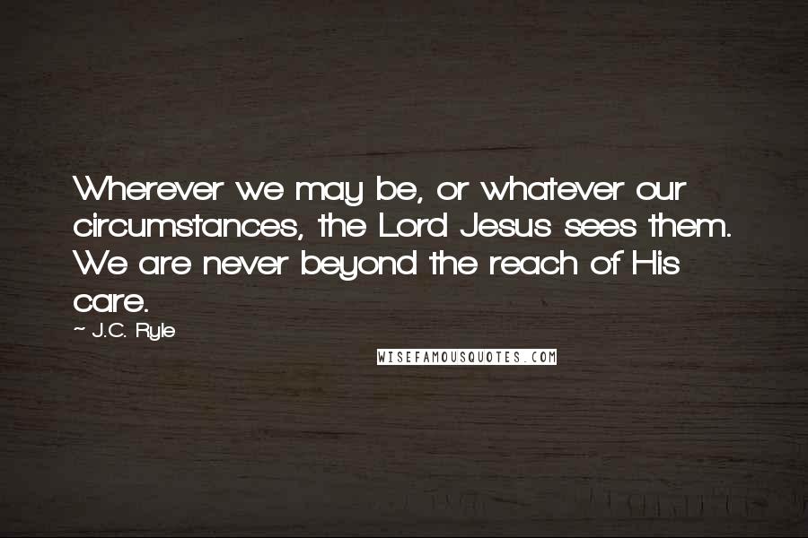 J.C. Ryle Quotes: Wherever we may be, or whatever our circumstances, the Lord Jesus sees them. We are never beyond the reach of His care.