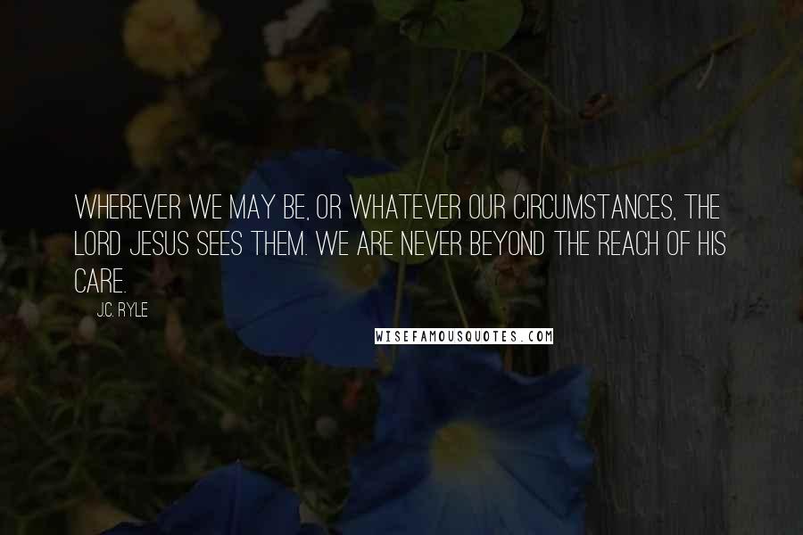 J.C. Ryle Quotes: Wherever we may be, or whatever our circumstances, the Lord Jesus sees them. We are never beyond the reach of His care.