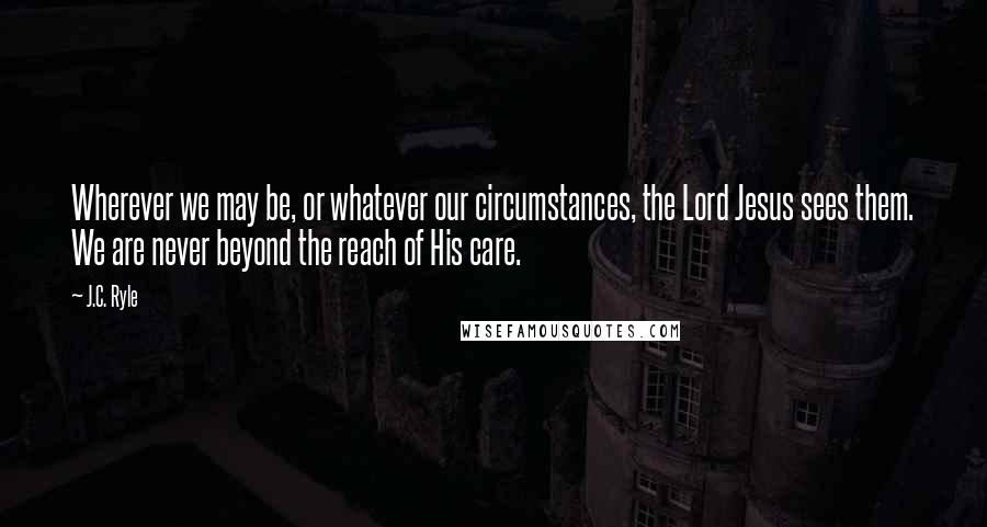J.C. Ryle Quotes: Wherever we may be, or whatever our circumstances, the Lord Jesus sees them. We are never beyond the reach of His care.