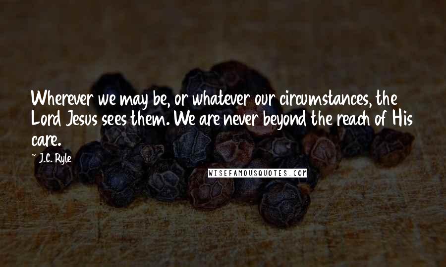 J.C. Ryle Quotes: Wherever we may be, or whatever our circumstances, the Lord Jesus sees them. We are never beyond the reach of His care.