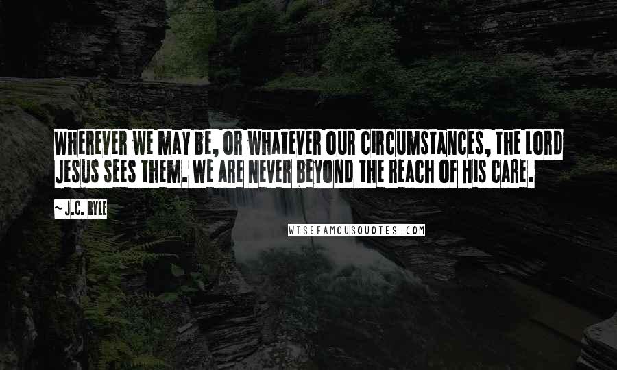 J.C. Ryle Quotes: Wherever we may be, or whatever our circumstances, the Lord Jesus sees them. We are never beyond the reach of His care.