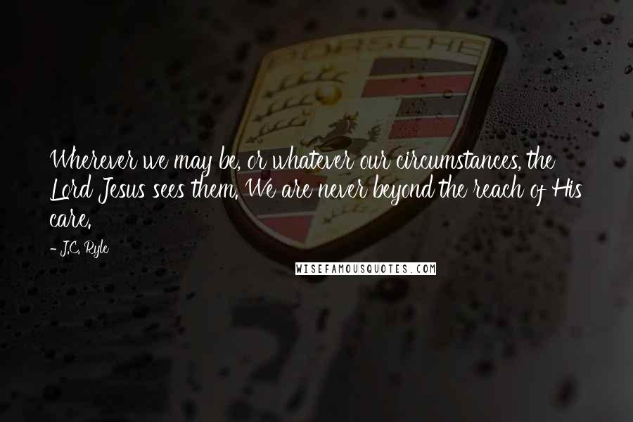 J.C. Ryle Quotes: Wherever we may be, or whatever our circumstances, the Lord Jesus sees them. We are never beyond the reach of His care.