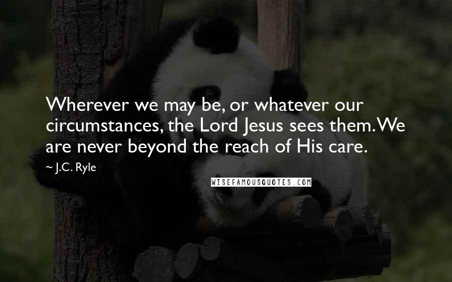 J.C. Ryle Quotes: Wherever we may be, or whatever our circumstances, the Lord Jesus sees them. We are never beyond the reach of His care.