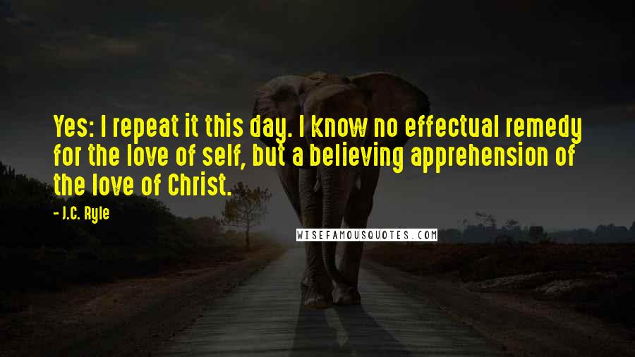 J.C. Ryle Quotes: Yes: I repeat it this day. I know no effectual remedy for the love of self, but a believing apprehension of the love of Christ.