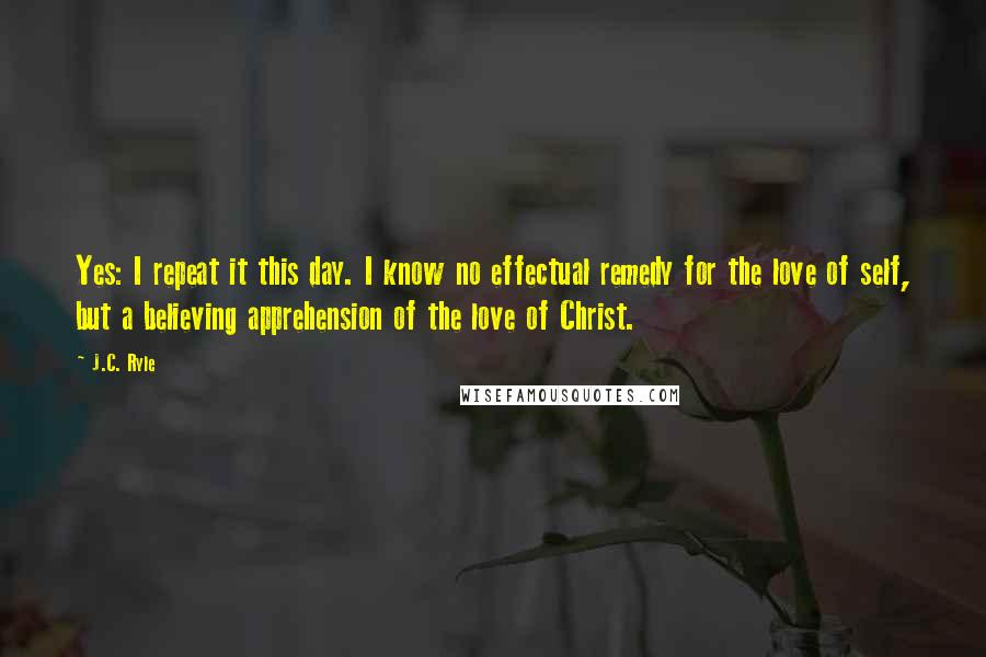 J.C. Ryle Quotes: Yes: I repeat it this day. I know no effectual remedy for the love of self, but a believing apprehension of the love of Christ.
