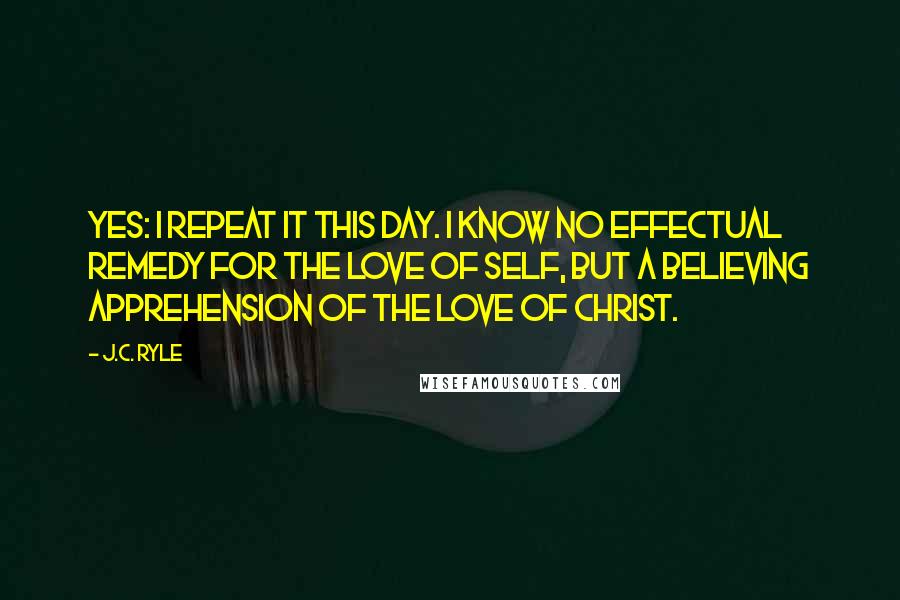 J.C. Ryle Quotes: Yes: I repeat it this day. I know no effectual remedy for the love of self, but a believing apprehension of the love of Christ.