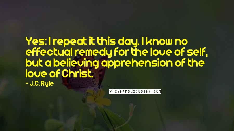 J.C. Ryle Quotes: Yes: I repeat it this day. I know no effectual remedy for the love of self, but a believing apprehension of the love of Christ.