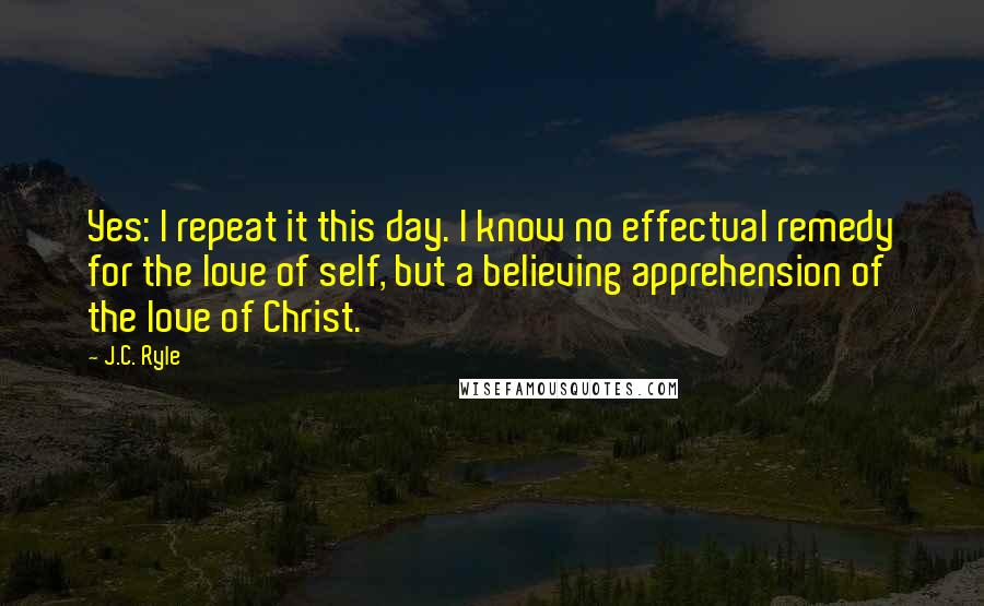 J.C. Ryle Quotes: Yes: I repeat it this day. I know no effectual remedy for the love of self, but a believing apprehension of the love of Christ.