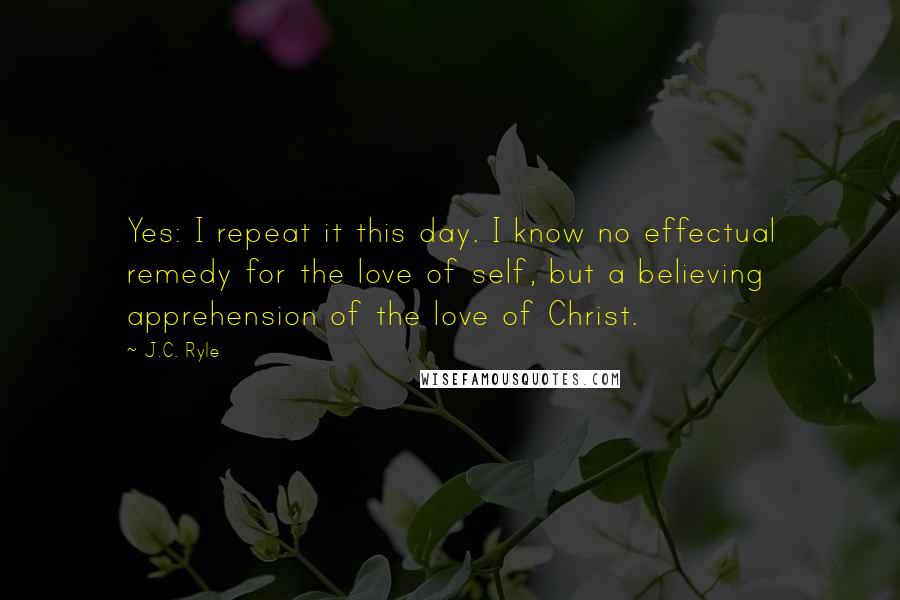 J.C. Ryle Quotes: Yes: I repeat it this day. I know no effectual remedy for the love of self, but a believing apprehension of the love of Christ.