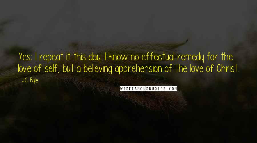 J.C. Ryle Quotes: Yes: I repeat it this day. I know no effectual remedy for the love of self, but a believing apprehension of the love of Christ.