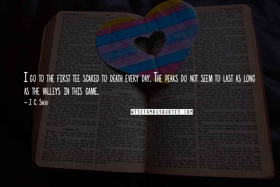 J. C. Snead Quotes: I go to the first tee scared to death every day. The peaks do not seem to last as long as the valleys in this game.