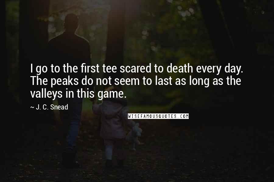 J. C. Snead Quotes: I go to the first tee scared to death every day. The peaks do not seem to last as long as the valleys in this game.