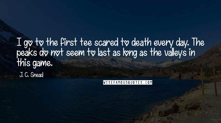 J. C. Snead Quotes: I go to the first tee scared to death every day. The peaks do not seem to last as long as the valleys in this game.