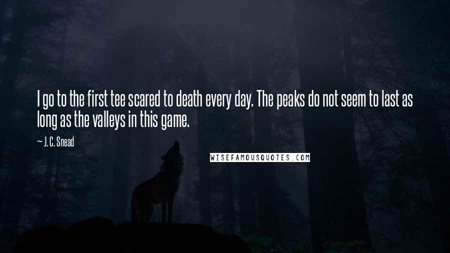 J. C. Snead Quotes: I go to the first tee scared to death every day. The peaks do not seem to last as long as the valleys in this game.