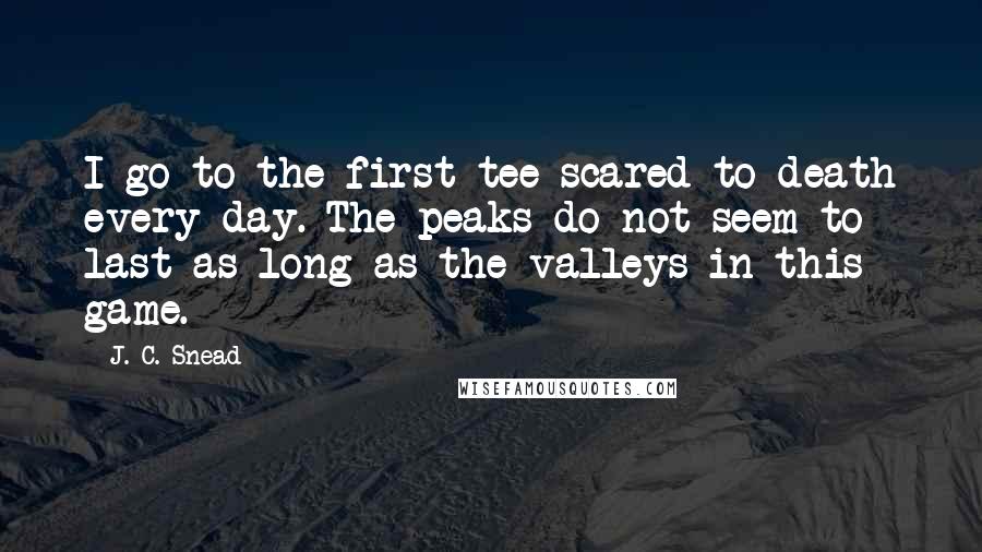 J. C. Snead Quotes: I go to the first tee scared to death every day. The peaks do not seem to last as long as the valleys in this game.