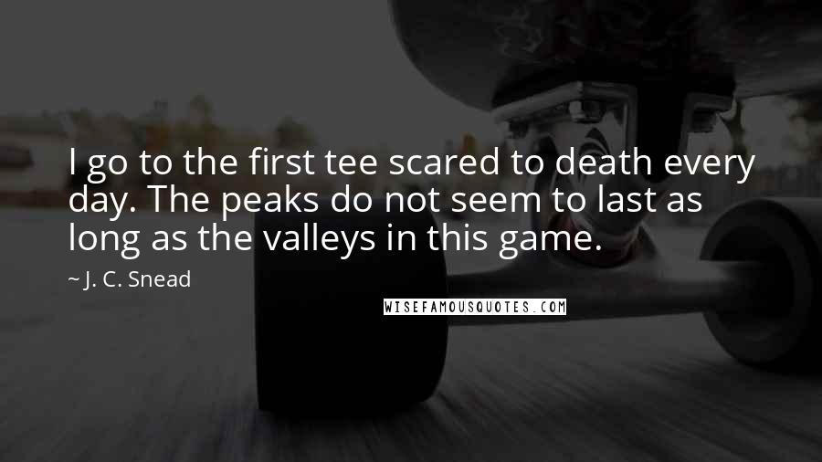 J. C. Snead Quotes: I go to the first tee scared to death every day. The peaks do not seem to last as long as the valleys in this game.