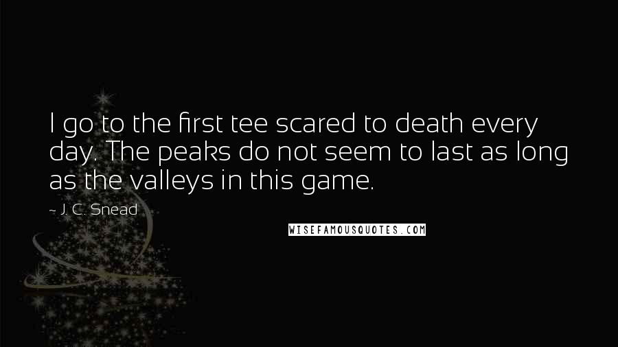 J. C. Snead Quotes: I go to the first tee scared to death every day. The peaks do not seem to last as long as the valleys in this game.