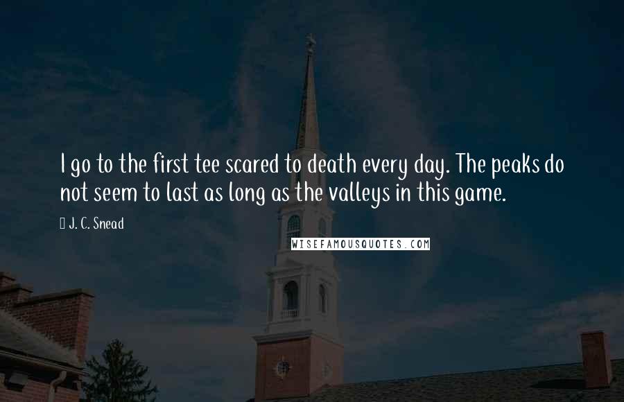 J. C. Snead Quotes: I go to the first tee scared to death every day. The peaks do not seem to last as long as the valleys in this game.