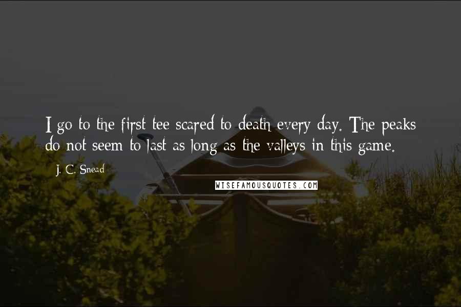 J. C. Snead Quotes: I go to the first tee scared to death every day. The peaks do not seem to last as long as the valleys in this game.