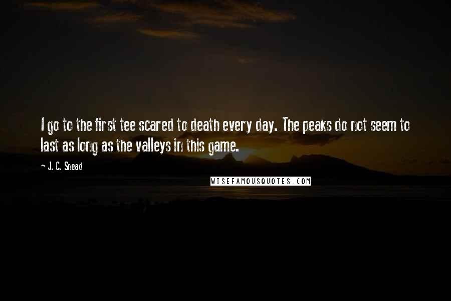 J. C. Snead Quotes: I go to the first tee scared to death every day. The peaks do not seem to last as long as the valleys in this game.