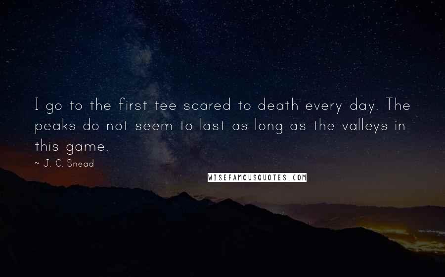 J. C. Snead Quotes: I go to the first tee scared to death every day. The peaks do not seem to last as long as the valleys in this game.