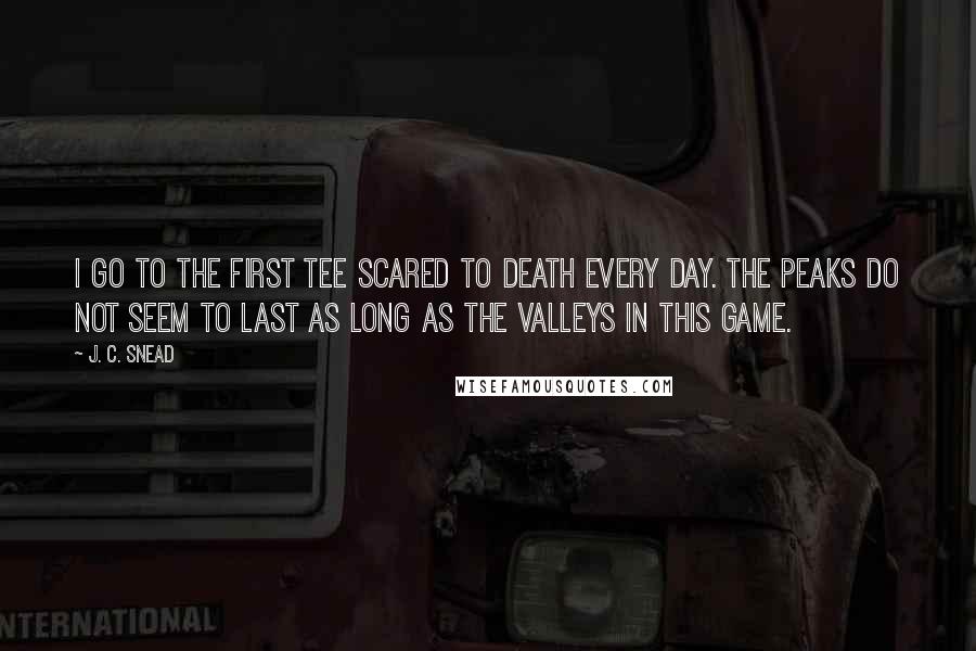 J. C. Snead Quotes: I go to the first tee scared to death every day. The peaks do not seem to last as long as the valleys in this game.