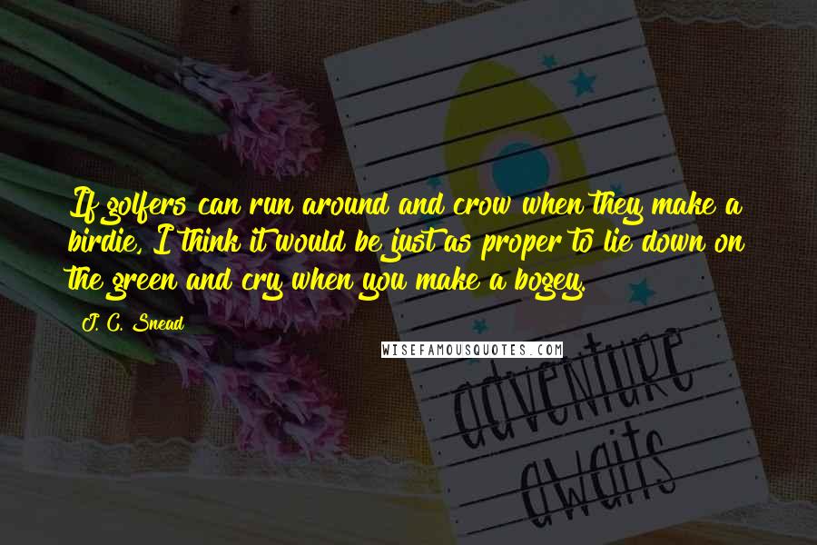 J. C. Snead Quotes: If golfers can run around and crow when they make a birdie, I think it would be just as proper to lie down on the green and cry when you make a bogey.