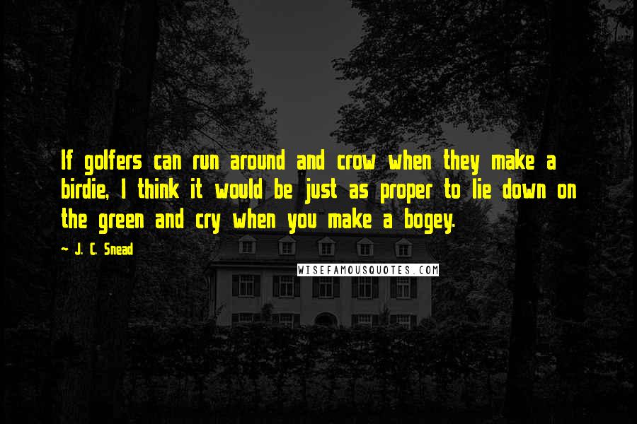 J. C. Snead Quotes: If golfers can run around and crow when they make a birdie, I think it would be just as proper to lie down on the green and cry when you make a bogey.