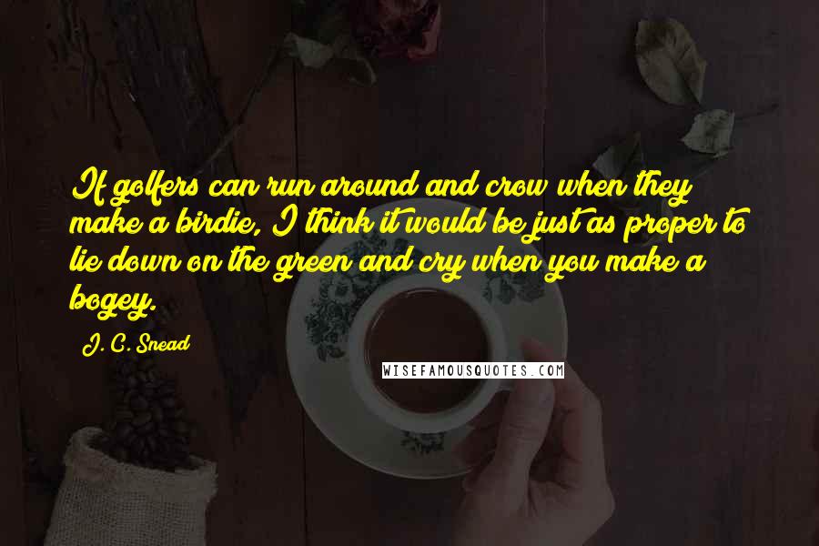 J. C. Snead Quotes: If golfers can run around and crow when they make a birdie, I think it would be just as proper to lie down on the green and cry when you make a bogey.