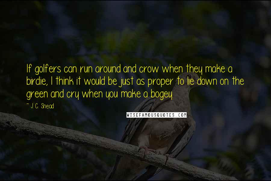 J. C. Snead Quotes: If golfers can run around and crow when they make a birdie, I think it would be just as proper to lie down on the green and cry when you make a bogey.