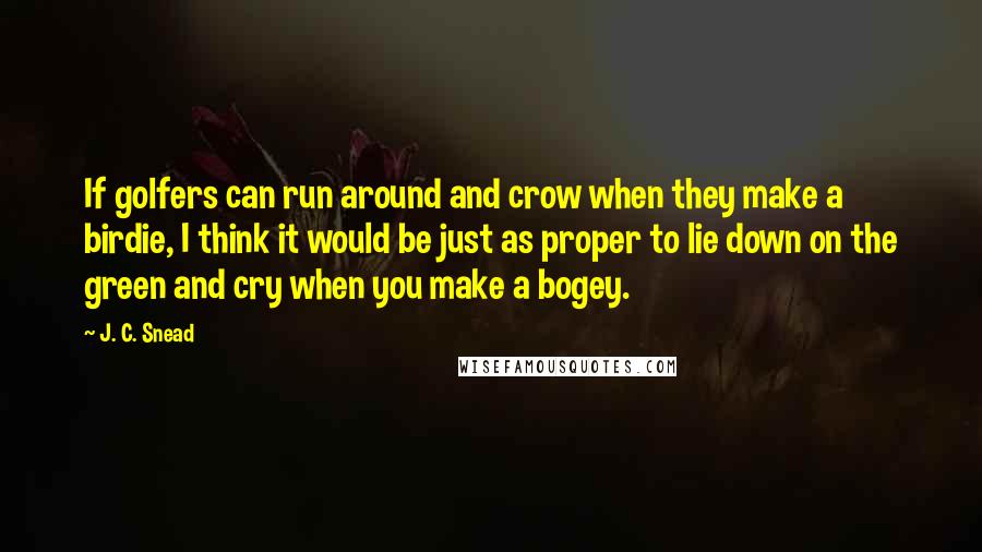 J. C. Snead Quotes: If golfers can run around and crow when they make a birdie, I think it would be just as proper to lie down on the green and cry when you make a bogey.