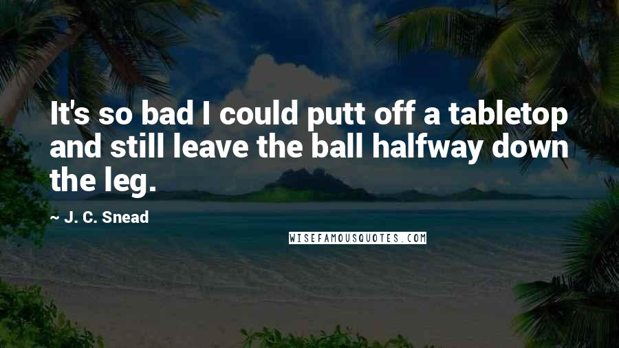 J. C. Snead Quotes: It's so bad I could putt off a tabletop and still leave the ball halfway down the leg.