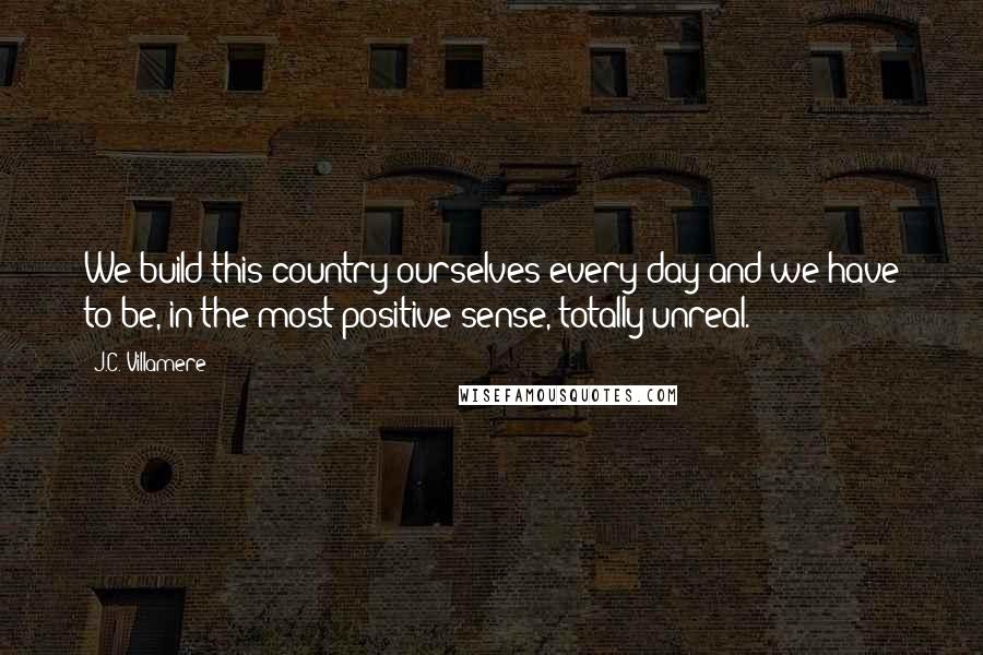 J.C. Villamere Quotes: We build this country ourselves every day and we have to be, in the most positive sense, totally unreal.