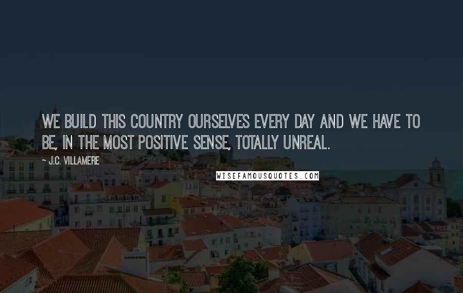 J.C. Villamere Quotes: We build this country ourselves every day and we have to be, in the most positive sense, totally unreal.