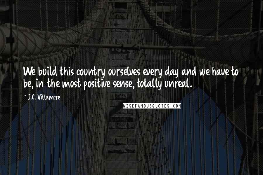 J.C. Villamere Quotes: We build this country ourselves every day and we have to be, in the most positive sense, totally unreal.