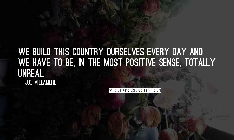 J.C. Villamere Quotes: We build this country ourselves every day and we have to be, in the most positive sense, totally unreal.