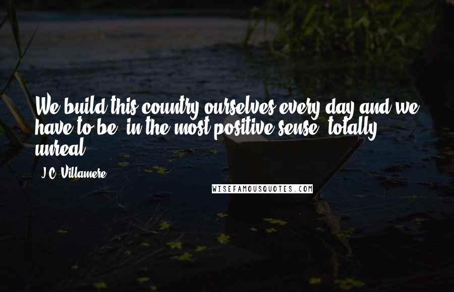 J.C. Villamere Quotes: We build this country ourselves every day and we have to be, in the most positive sense, totally unreal.