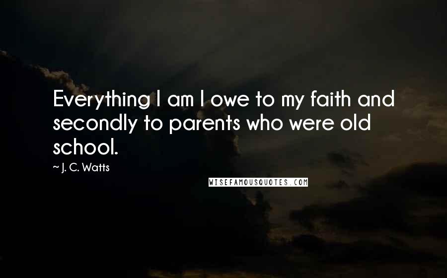 J. C. Watts Quotes: Everything I am I owe to my faith and secondly to parents who were old school.