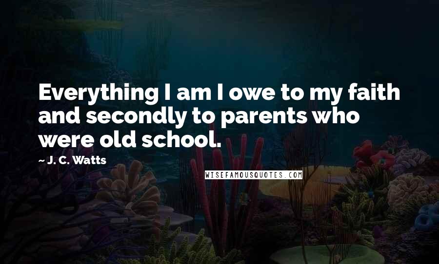 J. C. Watts Quotes: Everything I am I owe to my faith and secondly to parents who were old school.